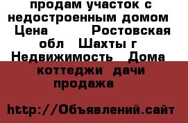 продам участок с недостроенным домом › Цена ­ 550 - Ростовская обл., Шахты г. Недвижимость » Дома, коттеджи, дачи продажа   